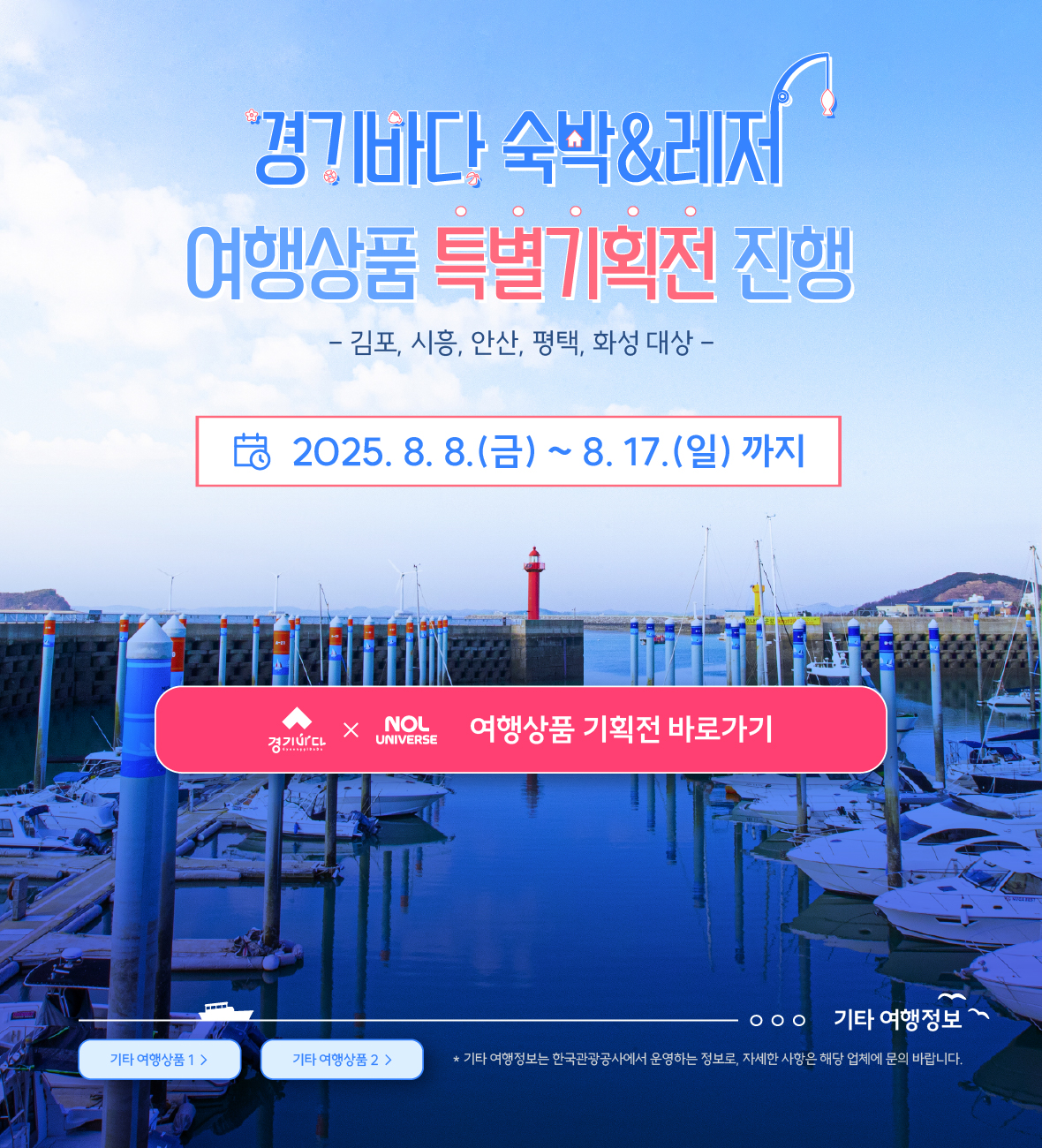 경기바다 숙박&레저 / 여행상품 특별기획전 진행 / 김포,시흥,안산,평택,화성 대상 / 2025.8.8.(금) ~ 8.17.(일) 까지 / 경기바다 X yanolja 여행상품 기획전 바로가기 / 기타 여행정보 / 기타 여행상품1 / 기타 여행상품 2 / 기타 여행정보는 한국관광공사에서 운영하는 정보로, 자세한 사항은 해당 업체에 문의 바랍니다.
