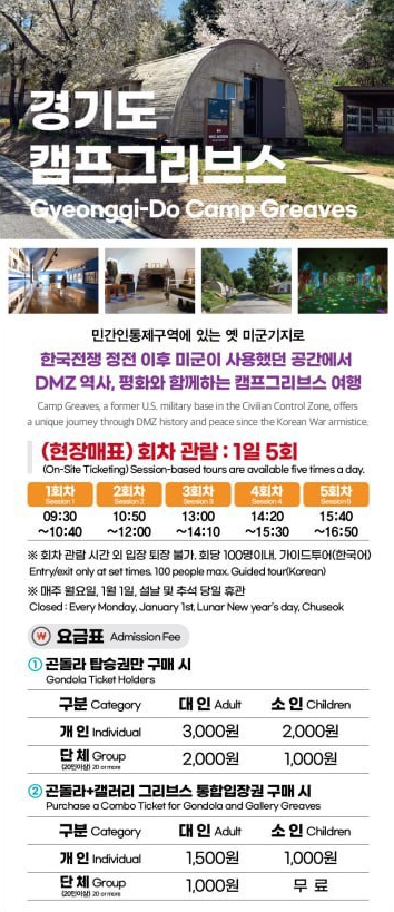경기도 캠프그리브스 Gyeonggi-Do Camp Greaves 민간인통제구역에 있는 옛 미군기지로 한국전쟁 정전 이후 미군이 사용했던 공간에서 DMZ 역사, 평화와 함께하는 캠프그리브스 여행 Camp Greaves, a former U.S. military base in the Civilian Control Zone, offers a unique journey through DMZ history and peace since the Korean War armistice. (현장매표) 회차 관람 : 1일 5회 (On-site ticketing) Session-based tours are available five times a day. 1회차 Session1 09:30~10:40 / 2회차 Session2 10:50~12:00 / 3회차 Session3 13:00~14:10 / 4회차 Session4 14:20~15:30 / 5회차 Session5 15:40~16:50 / ※회차 관람 시간 외 입장 퇴장 불가. 회당 100명 이내, 가이드투어(한국어) Entry/exit only at set times. 100 people max. Guided tour(Korean) / ※매주 월요일, 1월1일, 설날 및 추석 당일 휴관 Closed: Every Monday, Janury 1st, Lunar New year's day, Chuseok / 요금표 Admission Fee / 1. 곤돌라 탑승권만 구매시 Gondola Ticket Holders 구분 Category -개인 Individual 단체 Group (20인이상) 대인 Adult (개인) 3,000원 (단체) 2,000원 / 소인 Children (개인) 2,000원 (단체) 1,000원 / 2. 곤돌라+갤러리 그리브스 통합입장권 구매시 Purchase a Combo Ticket for Gondola and Gallery Greaves 구분 Category -개인 Individual 단체 Group (20인이상) 대인 Adult (개인) 1,500원 (단체) 1,000원 / 소인 Children (개인) 1,000원 (단체) 무료