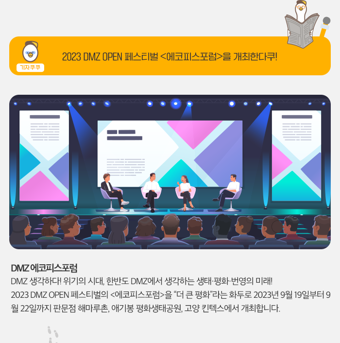 기자쿠쿠 - 2023DMZ OPEN 페스티벌 [에코피스 포럼]을 개최한다쿠! , DMZ 에코피스 포럼 - DMZ  생각하다! 위기의 시대, 한반도 DMZ 에서 생각하는 생명,평화,번영의 미래! 2023 DMZ  OPEN 페스티벌 [에코피스포럼]을 '더 큰 평화' 라는 화두로 2023년 9월 19일 부터 9월 22일까지 판문점 해마루촌, 애기봉 평화공원, 고양 킨텍스 에서 개최합니다. 