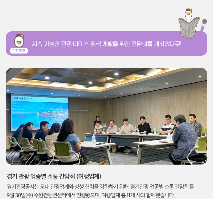 기자 쿠쿠 - 지속가능한 관광ㆍ마이스 정책 개발을 위한 간담회를 개회했다쿠! ,경기 관광 업종별 소통간담회(여행업계) 경기관광공사는 도내 관광업계와 상생 협력을 강화하기 위해 '경기관광 업종별 소통 간담회'를 9월 30일 (수) 수원컨벤션센터에서 진행했으마, 여행업계 총 11개 사와 함께했습니다.