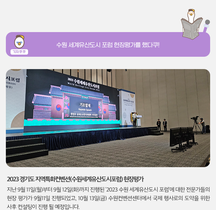 기자쿠쿠 - 수원 세계유산도시 포럼 현장 평가를 했다쿠! 2023 경기도 지역특화컨벤션(수원세계유산도시포럼) 현장평가, 지난 9월 11일(월) 부터 9월 12일(화)까지 진행된 '2023 수원 세계유산도시 포럼'에 대한 저문가들의 현장 평가가 9월 11일 진행되었고, 10월 13일(금) 수원컨벤션센터에서 국제 행사로의 도약을 위한 사후 컨설팅이 진행 될 예정입니다.