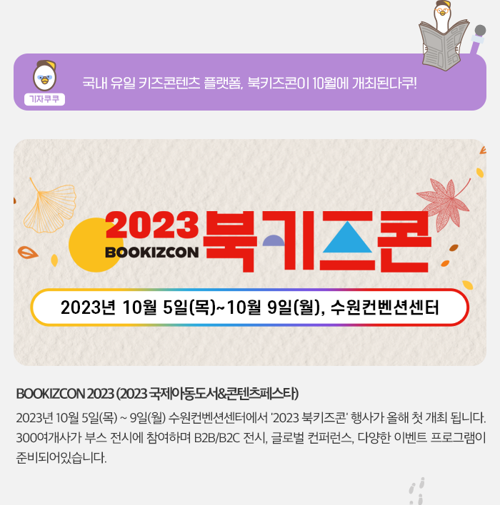 기자쿠쿠 -국내 유일 키즈 콘텐츠 플랫폼 북키즈콘이 10월에 개최된다쿠! 2023 BOOKIZCON 북키즈콘 2023년 10월 5일(목) ~ 10월 9일 (월), 수원컨벤션센터 BOOKIZCON2023(2023 국제아동동서&콘텐츠페스타) 2023년  10월 5일(목) ~  9일 (월)  수원컨벤션센터에서 '2023 북키즈콘'행사가 올해 첫 개최됩니다. 300여개사가 부스 전시에 참여하며 B2B/B2C 전시, 글로벌 컨퍼런스, 다양한 이벤트 프로그램이 준비가 되어 있습니다. 