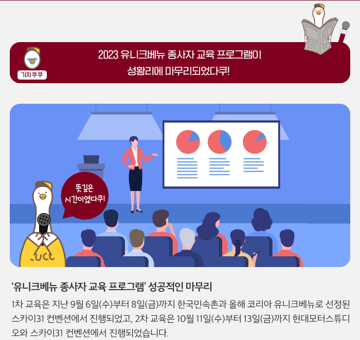 기자쿠쿠 - 2023 유니크베뉴 종사자 교육 프로그램 성황리에 마무리되었다쿠 - '유니크베뉴 종사자 교육프로그램' 성공적인 마무리 1차 교육은 지난 9월 6일(수)부터 8일(금)까지 한국민속촌과 올해 코리아 유니크베뉴로 선정된31 컨벤션에서 진행되었고 2차교육은 10월 11일(수)부터 13일(금)까지 현대모터스튜디오와 스카이31 컨벤션에서 진행되었습니다.