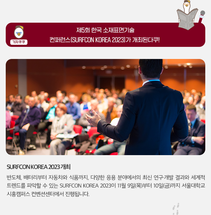 기자쿠쿠 - 제 5회 한국 소재표면기술 컨퍼런스 (SURFCON KOREA 2023) 가 개최된다쿠! - SURFCON KOREA 2023 개최 반도체,배터리부터 자동차와 식품까지, 다양한 응용 분야에서의 최신 연구ㆍ개발 결과와 서계적 트렌드를 파악할 수 있는 SURFCON KOREA 2023이 11월 9일(목)부터 10일 (금) 까지 서울 대학교 시흥캠퍼스 컨벤션센터에서 진행됩니다.