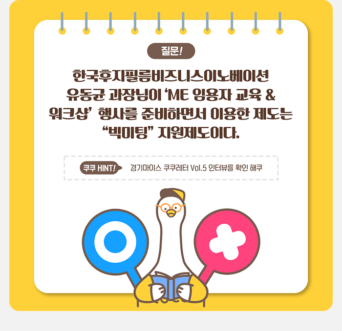 질문! 한국후지필름비즈니스이노베이션 유동균 과장님이 'ME 임용자 교육 & 워크샵'행사를 준비하면서 이용한 제도는 '빅미팅' 지원제도이다. 쿠쿠 HINT 경기마이스 쿠쿠레터  VOL. 인터뷰를 확인해쿠