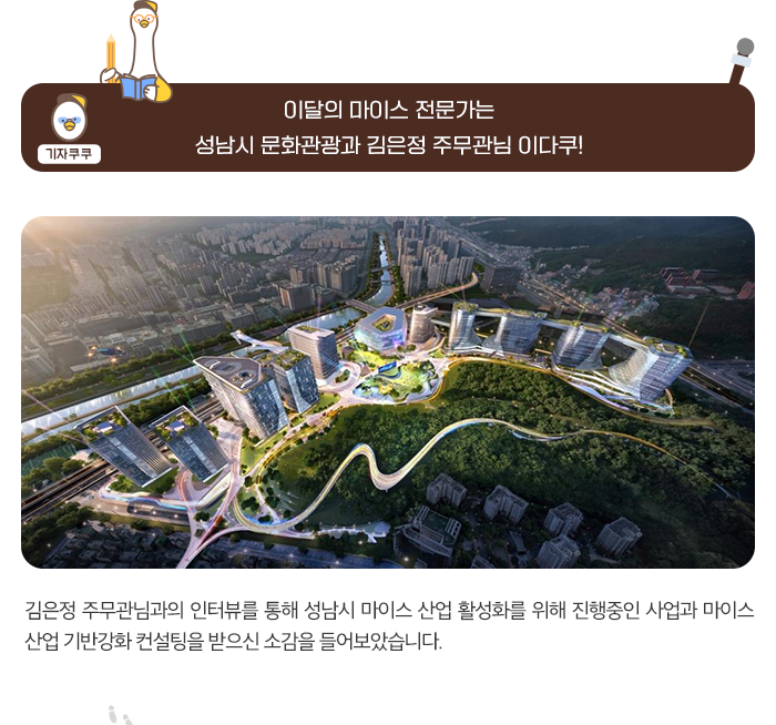 기자쿠쿠 : 이달의 마이스 전문가는 성남시 문화관광과 김은정 주무관님 이다쿠! 김은정 주무관님과의 인터뷰를 통해 성남시 마이스 산업 활성화를 위해 진행중인 사업과 마이스 산업 기반강화 컨설팅을 받으신 소감을 들어보았습니다.
