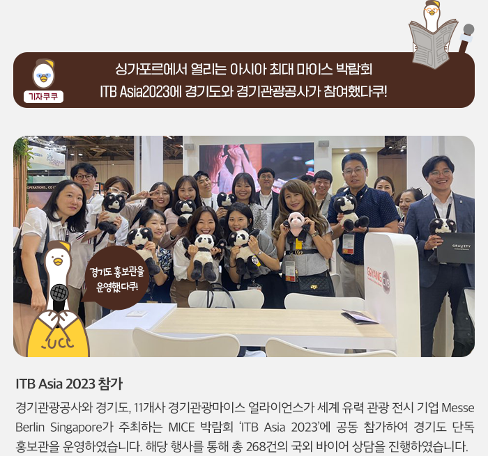 기자 쿠쿠:싱가포르에서 열리는 아시아 최대 마이스 박람회 ITB Asia2023에 경기도와 경기관광공사가 참여했다쿠! 경기도 홍보관을 운영했다쿠! ITB Asia 2023 참가. 경기관광공사와 경기도, 11개사 경기관광마이스 얼라이언스가 세계 유력 관광 전시 기업 MesseBerlin Singapore가 주최하는 MICE 박람회 ITB Asia 202에 공동 참가하여 경기도 단독 홍보관을 운영하였습니다. 해당 행사를 통해 총 268건의 국외 바이어 상담을 진행하였습니다.