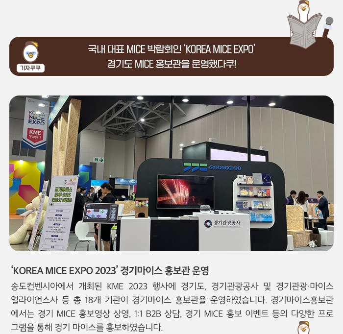 기자쿠쿠:국내 대표 MICE 박람회인 KOREA MICE EXPO 경기도 MICE 홍보관을 운영했다쿠! KOREA MICE EXPO 2023 경기마이스 홍보관 운영. 송도컨벤시아에서 개최된 KME2023 행사에 경기도, 경기관광공사 및 경기관광/마이스 얼라이먼스사 등 총 18개 기관이 경기마이스 홍보관을 운영하였습니다. 경기마이스홍보관에서는 경기 MICE 홍보영상 상영, 1:1 B2B 상담, 경기 MICE 홍보 이벤트 등의 다양한 프로그럄을 통해 경기 마이스를 홍보하였습니다.