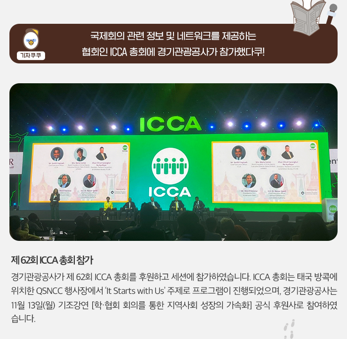 기자쿠쿠:국제회의 관련 정보 및 네트워크를 제공하는 협회인 ICCA 총회에 경기관광공사가 참가했다쿠! 제62회 ICCA 총회 참가. 경기관광공사가 제62회 ICCA 총회를 후원하고 세션에 참가하였습니다. ICCA총회는 태국 방콕에 위치한 QSNCC 행사장에서 It Starts width Us 주제로 프로그램이 진행되었으며, 경기관광공사는 11월 13일(월) 기조강연 [학/협 회의를 통한 지역사회 성장의 가속화] 공식 후원사로 참여하였습니다.