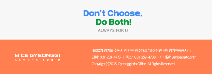 Dont't choose Do Both! ALWAYS FOU U / 경기마이스 뉴스레터  / [16207] 경기도 수원시 장안구 경수대로 1150 신관 4층 경기관광공사 / 전화 031-529-4775, 팩스 031-259-4738, 이메일 gmice@gto.or.kr, Copyright(c)2018. Gyeonggi-do office. All Rights
 Reserved
